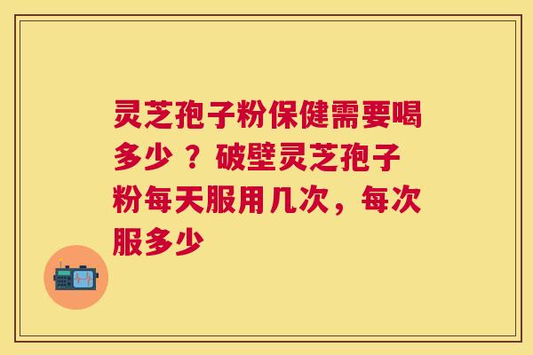 灵芝孢子粉保健需要喝多少 ？破壁灵芝孢子粉每天服用几次，每次服多少