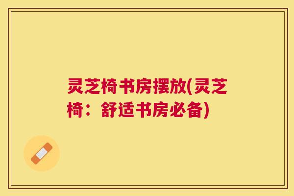 灵芝椅书房摆放(灵芝椅：舒适书房必备)