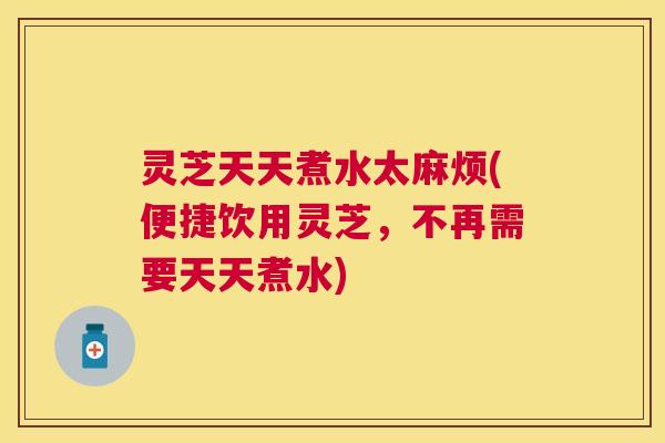灵芝天天煮水太麻烦(便捷饮用灵芝,不再需要天天煮水) 灵芝天天煮水太麻烦(便捷饮用灵芝,不再需要天天煮水)