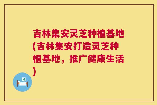 吉林集安灵芝种植基地(吉林集安打造灵芝种植基地,推广健康生活) 吉林集安灵芝种植基地(吉林集安打造灵芝种植基地,推广健康生活)