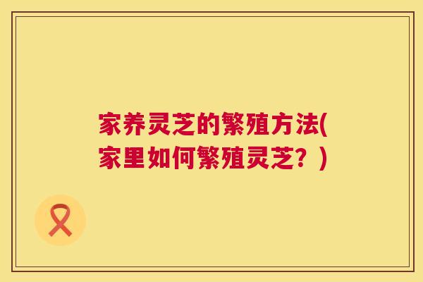 家养灵芝的繁殖方法(家里如何繁殖灵芝?) 家养灵芝的繁殖方法(家里如何繁殖灵芝?)