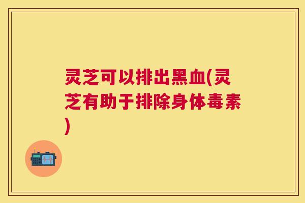 灵芝可以排出黑(灵芝有助于排除身体毒素) 灵芝可以排出黑(灵芝有助于排除身体毒素)