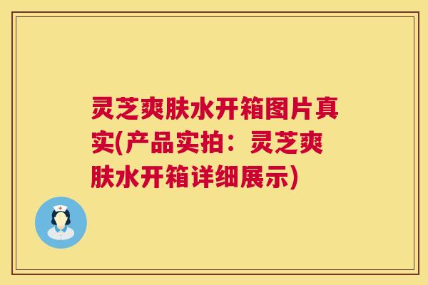 灵芝爽肤水开箱图片真实(产品实拍:灵芝爽肤水开箱详细展示) 灵芝爽肤水开箱图片真实(产品实拍:灵芝爽肤水开箱详细展示)
