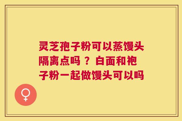 灵芝孢子粉可以蒸馒头隔离点吗 ?白面和袍子粉一起做馒头可以吗 灵芝孢子粉可以蒸馒头隔离点吗 ?白面和袍子粉一起做馒头可以吗
