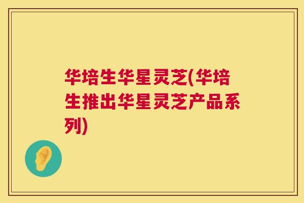 华培生华星灵芝(华培生推出华星灵芝产品系列)