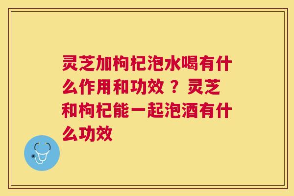灵芝加枸杞泡水喝有什么作用和功效 ?灵芝和枸杞能一起泡酒有什么功效 灵芝加枸杞泡水喝有什么作用和功效 ?灵芝和枸杞能一起泡酒有什么功效