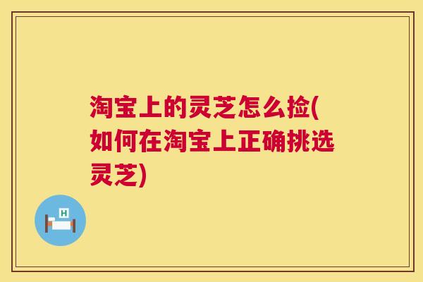 淘宝上的灵芝怎么捡(如何在淘宝上正确挑选灵芝)