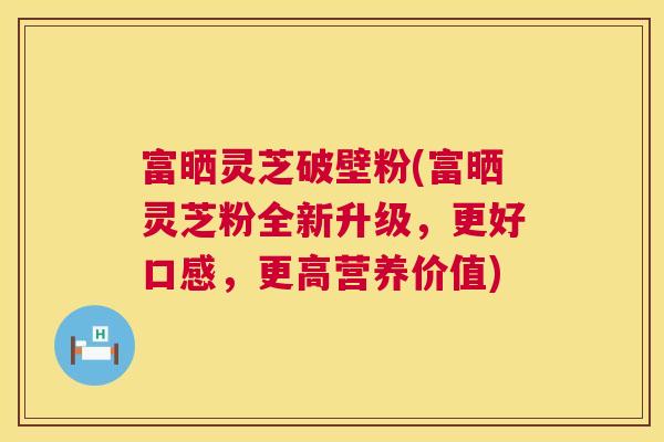 富晒灵芝破壁粉(富晒灵芝粉全新升级，更好口感，更高营养价值)