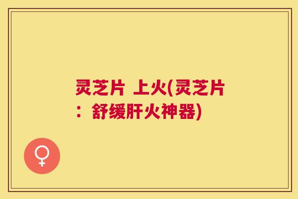 灵芝片 上火(灵芝片：舒缓火神器)