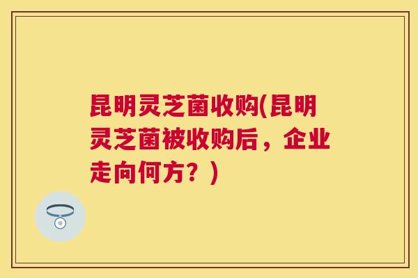 昆明灵芝菌收购(昆明灵芝菌被收购后,企业走向何方?) 昆明灵芝菌收购(昆明灵芝菌被收购后,企业走向何方?)