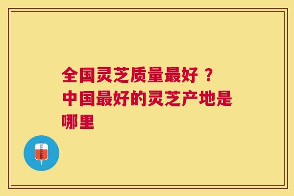 全国灵芝质量好 ?中国好的灵芝产地是哪里 全国灵芝质量好 ?中国好的灵芝产地是哪里