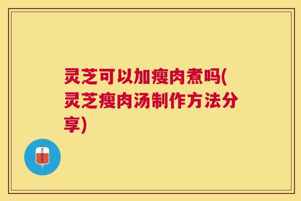 灵芝可以加瘦肉煮吗(灵芝瘦肉汤制作方法分享) 灵芝可以加瘦肉煮吗(灵芝瘦肉汤制作方法分享)