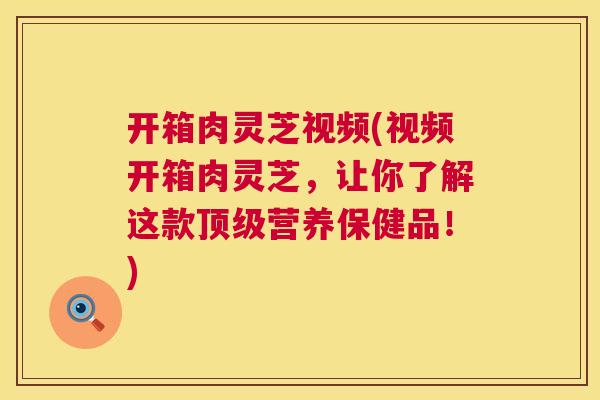 开箱肉灵芝视频(视频开箱肉灵芝,让你了解这款营养保健品!) 开箱肉灵芝视频(视频开箱肉灵芝,让你了解这款营养保健品!)