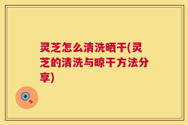 灵芝怎么清洗晒干(灵芝的清洗与晾干方法分享)