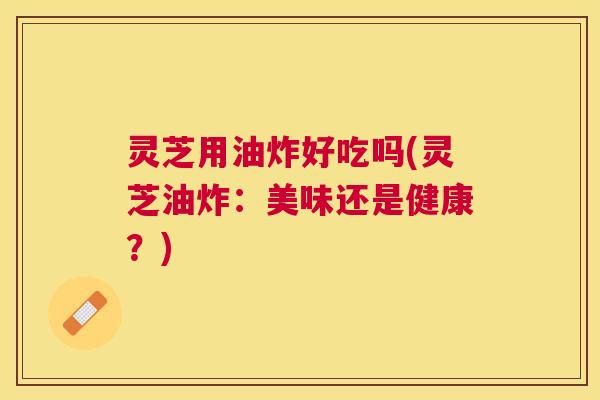 灵芝用油炸好吃吗(灵芝油炸:美味还是健康?) 灵芝用油炸好吃吗(灵芝油炸:美味还是健康?)