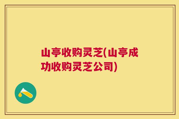 山亭收购灵芝(山亭成功收购灵芝公司)