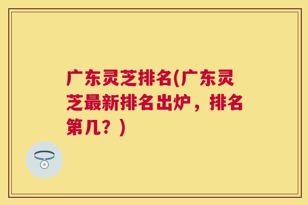 广东灵芝排名(广东灵芝新排名出炉,排名第几?) 广东灵芝排名(广东灵芝新排名出炉,排名第几?)