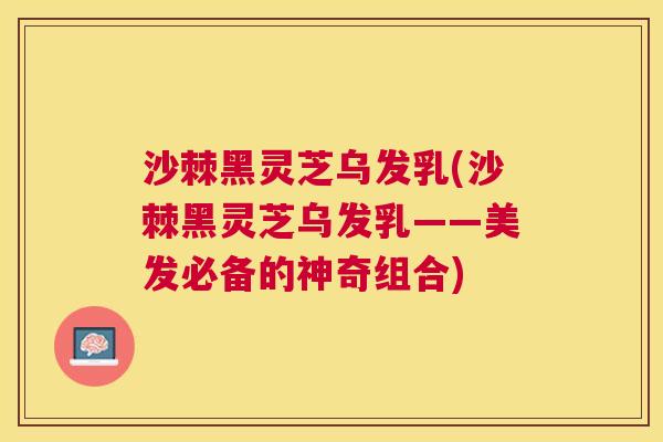 沙棘黑灵芝乌发乳(沙棘黑灵芝乌发乳——美发必备的神奇组合) 沙棘黑灵芝乌发乳(沙棘黑灵芝乌发乳——美发必备的神奇组合)