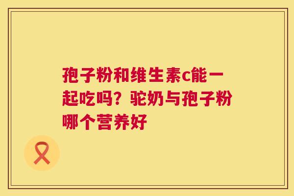 孢子粉和维生素c能一起吃吗?驼奶与孢子粉哪个营养好 孢子粉和维生素c能一起吃吗?驼奶与孢子粉哪个营养好
