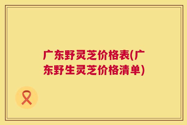 广东野灵芝价格表(广东野生灵芝价格清单)