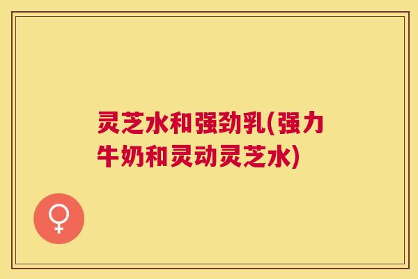 灵芝水和强劲乳(强力牛奶和灵动灵芝水) 灵芝水和强劲乳(强力牛奶和灵动灵芝水)