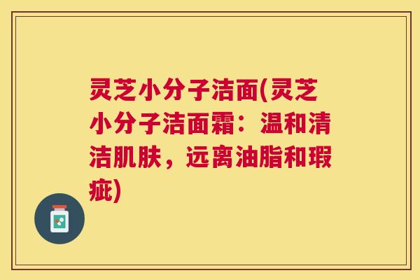 灵芝小分子洁面(灵芝小分子洁面霜：温和清洁，远离油脂和瑕疵)