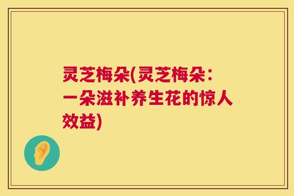 灵芝梅朵(灵芝梅朵:一朵滋补养生花的惊人效益) 灵芝梅朵(灵芝梅朵:一朵滋补养生花的惊人效益)