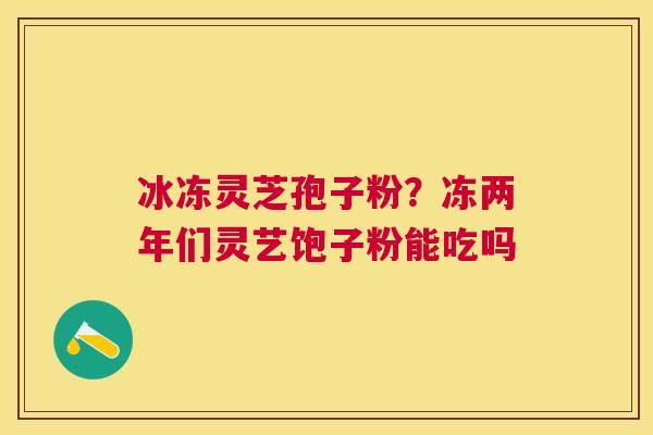 冰冻灵芝孢子粉？冻两年们灵艺饱子粉能吃吗