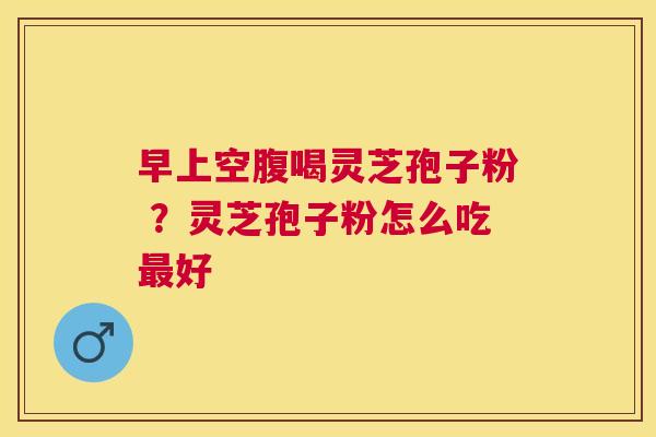 早上空腹喝灵芝孢子粉 ?灵芝孢子粉怎么吃好 早上空腹喝灵芝孢子粉 ?灵芝孢子粉怎么吃好