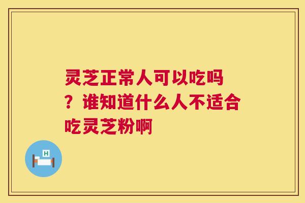 灵芝正常人可以吃吗 ？谁知道什么人不适合吃灵芝粉啊