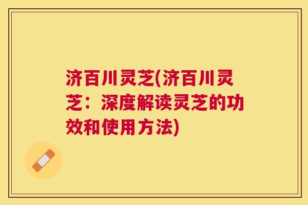 济百川灵芝(济百川灵芝:深度解读灵芝的功效和使用方法) 济百川灵芝(济百川灵芝:深度解读灵芝的功效和使用方法)