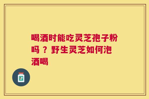 喝酒时能吃灵芝孢子粉吗 ？野生灵芝如何泡酒喝