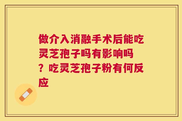 做介入消融手术后能吃灵芝孢子吗有影响吗 ?吃灵芝孢子粉有何反应 做介入消融手术后能吃灵芝孢子吗有影响吗 ?吃灵芝孢子粉有何反应