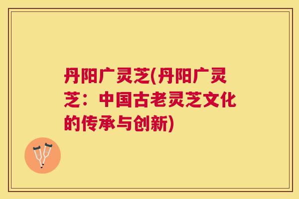 丹阳广灵芝(丹阳广灵芝：中国古老灵芝文化的传承与创新)