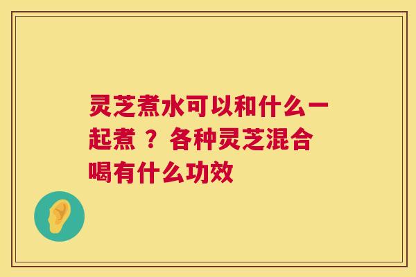 灵芝煮水可以和什么一起煮 ?各种灵芝混合喝有什么功效 灵芝煮水可以和什么一起煮 ?各种灵芝混合喝有什么功效