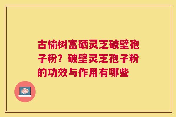 古榆树富硒灵芝破壁孢子粉？破壁灵芝孢子粉的功效与作用有哪些