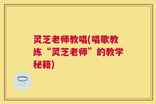 灵芝老师教唱(唱歌教练“灵芝老师”的教学秘籍)