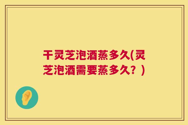干灵芝泡酒蒸多久(灵芝泡酒需要蒸多久？)