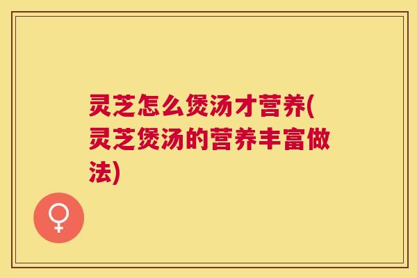 灵芝怎么煲汤才营养(灵芝煲汤的营养丰富做法) 灵芝怎么煲汤才营养(灵芝煲汤的营养丰富做法)