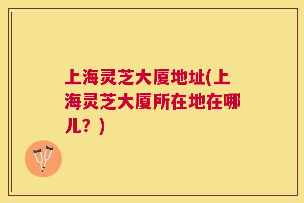 上海灵芝大厦地址(上海灵芝大厦所在地在哪儿？)