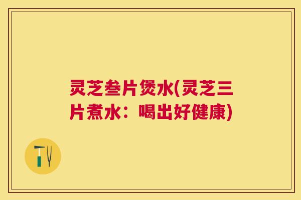 灵芝叁片煲水(灵芝三片煮水:喝出好健康) 灵芝叁片煲水(灵芝三片煮水:喝出好健康)