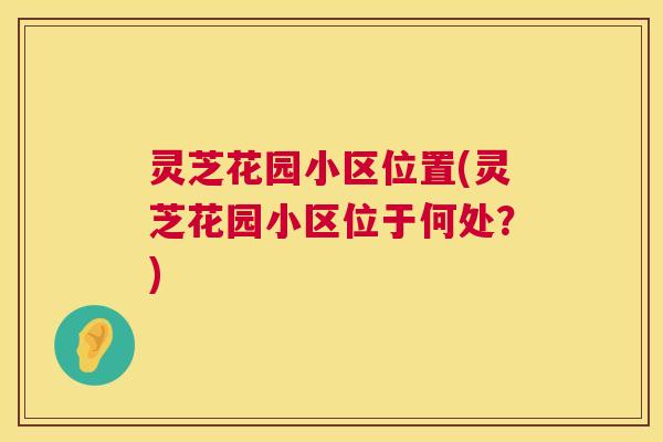 灵芝花园小区位置(灵芝花园小区位于何处？)
