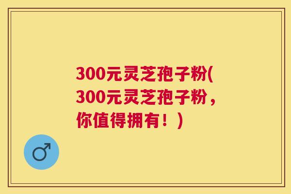 300元灵芝孢子粉(300元灵芝孢子粉,你值得拥有!) 300元灵芝孢子粉(300元灵芝孢子粉,你值得拥有!)