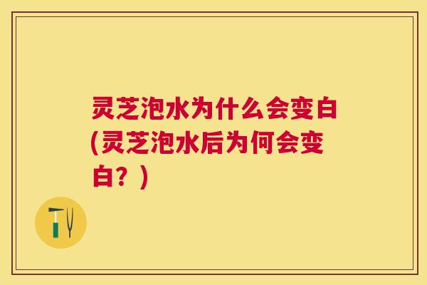 灵芝泡水为什么会变白(灵芝泡水后为何会变白？)
