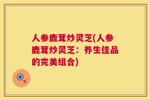 人参鹿茸炒灵芝(人参鹿茸炒灵芝:养生佳品的完美组合) 人参鹿茸炒灵芝(人参鹿茸炒灵芝:养生佳品的完美组合)