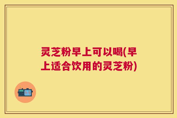 灵芝粉早上可以喝(早上适合饮用的灵芝粉)