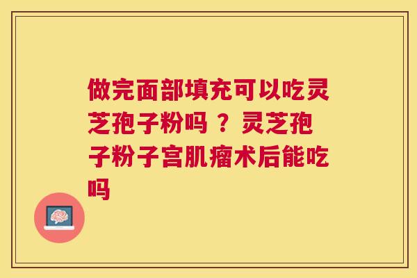 做完面部填充可以吃灵芝孢子粉吗 ?灵芝孢子粉子宫术后能吃吗 做完面部填充可以吃灵芝孢子粉吗 ?灵芝孢子粉子宫术后能吃吗