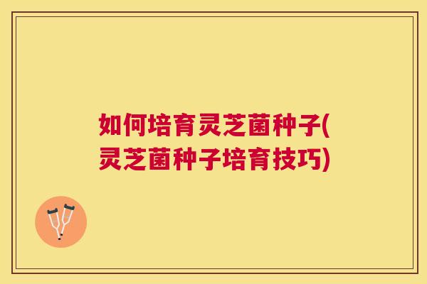 如何培育灵芝菌种子(灵芝菌种子培育技巧) 如何培育灵芝菌种子(灵芝菌种子培育技巧)
