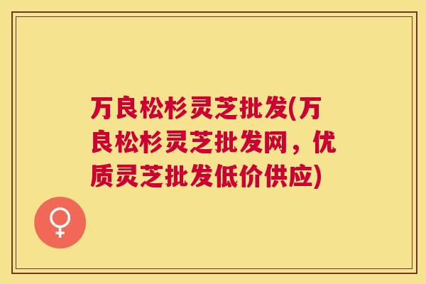 万良松杉灵芝批发(万良松杉灵芝批发网,优质灵芝批发低价供应) 万良松杉灵芝批发(万良松杉灵芝批发网,优质灵芝批发低价供应)