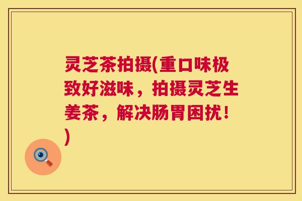 灵芝茶拍摄(重口味极致好滋味，拍摄灵芝生姜茶，解决肠胃困扰！)